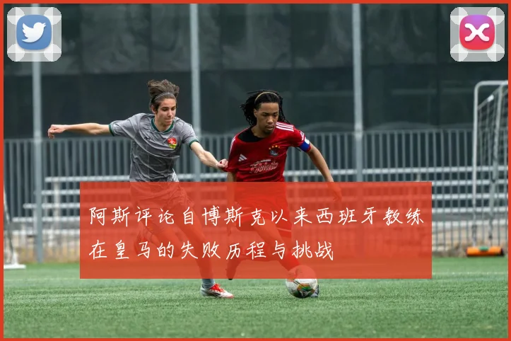 阿斯评论自博斯克以来西班牙教练在皇马的失败历程与挑战