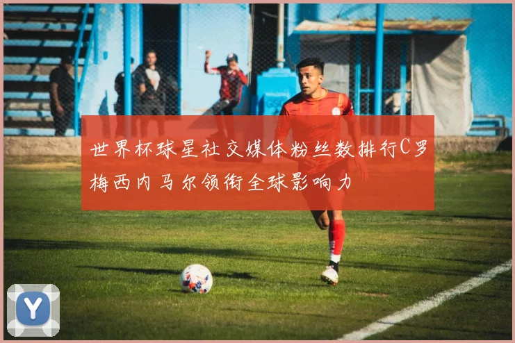 世界杯球星社交媒体粉丝数排行C罗梅西内马尔领衔全球影响力