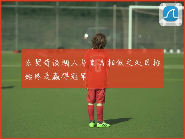 东契奇谈湖人与皇马相似之处目标始终是赢得冠军
