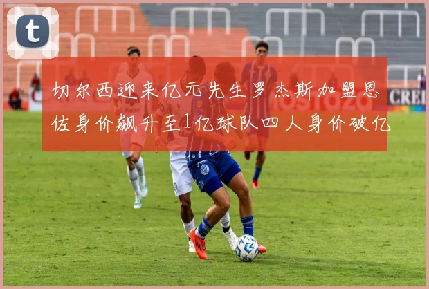 切尔西迎来亿元先生罗杰斯加盟恩佐身价飙升至1亿球队四人身价破亿