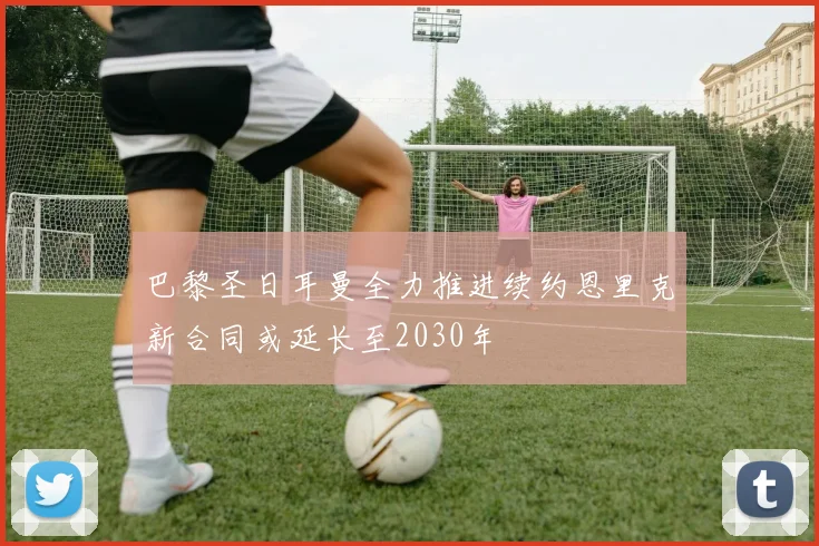 巴黎圣日耳曼全力推进续约恩里克新合同或延长至2030年