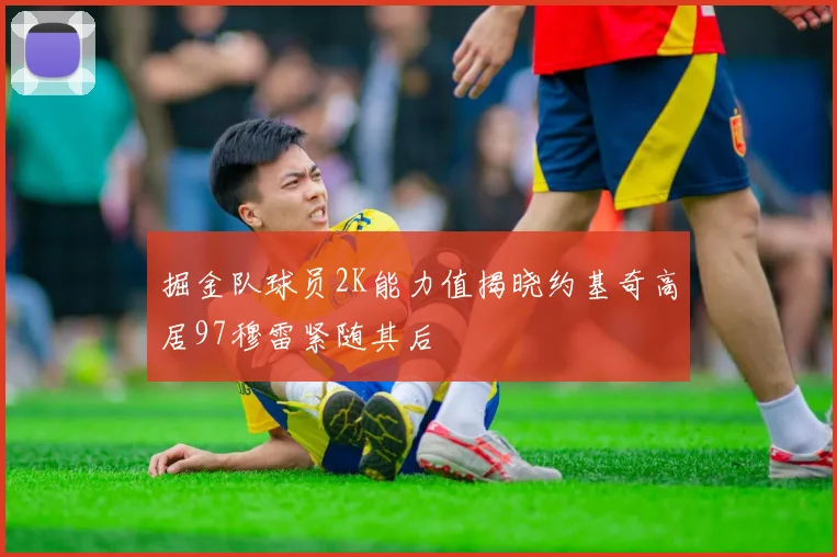 掘金队球员2K能力值揭晓约基奇高居97穆雷紧随其后