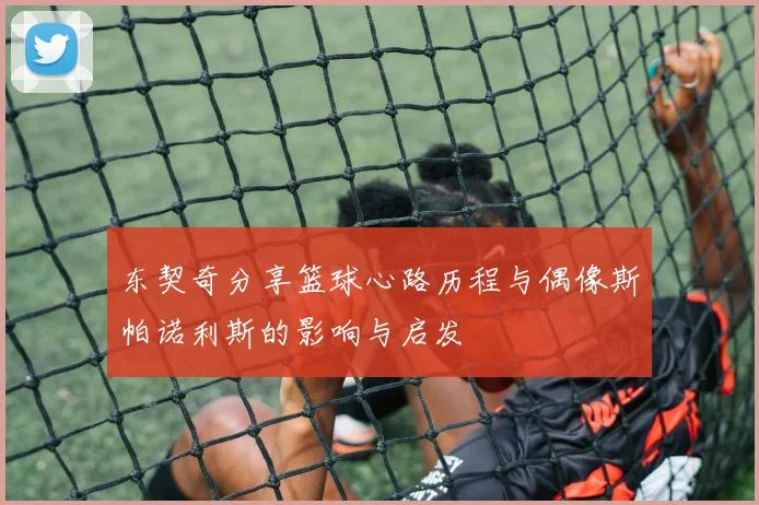 东契奇分享篮球心路历程与偶像斯帕诺利斯的影响与启发