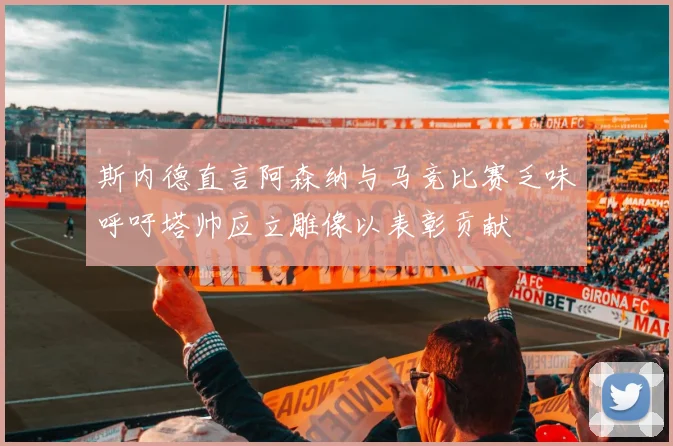 斯内德直言阿森纳与马竞比赛乏味呼吁塔帅应立雕像以表彰贡献