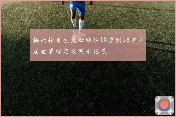 梅西传奇生涯回顾从18岁到38岁六届世界杯定妆照全记录