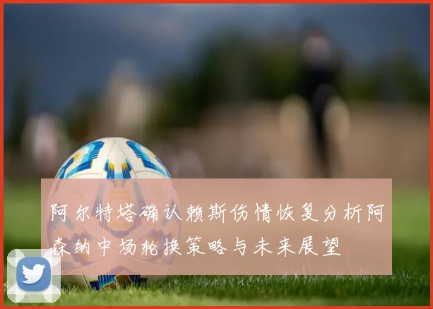 阿尔特塔确认赖斯伤情恢复分析阿森纳中场轮换策略与未来展望