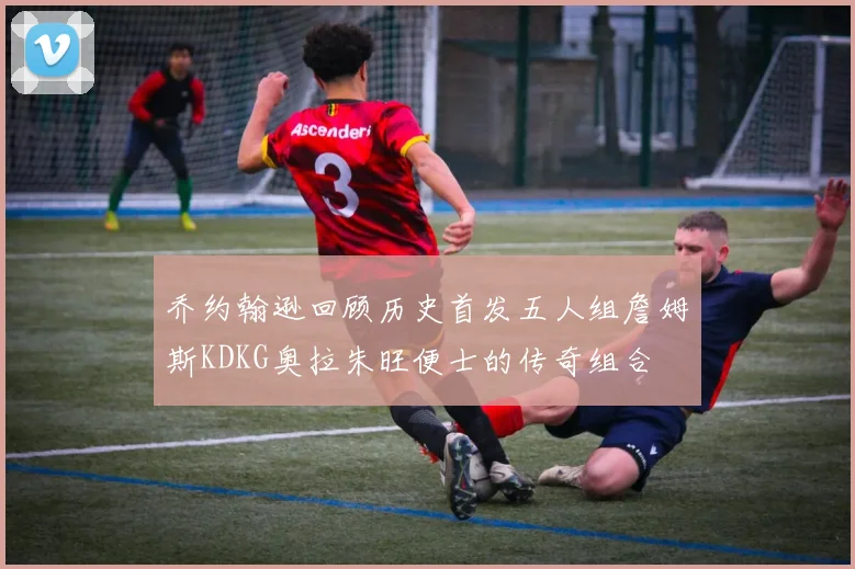 乔约翰逊回顾历史首发五人组詹姆斯KDKG奥拉朱旺便士的传奇组合