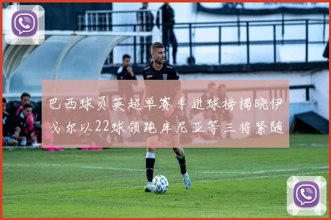 巴西球员英超单赛季进球榜揭晓伊戈尔以22球领跑库尼亚等三将紧随其后