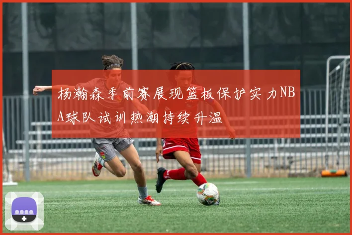 杨瀚森季前赛展现篮板保护实力NBA球队试训热潮持续升温