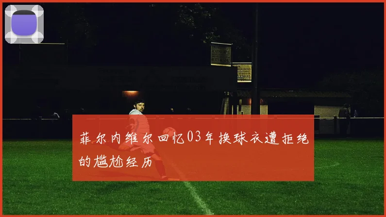 菲尔内维尔回忆03年换球衣遭拒绝的尴尬经历