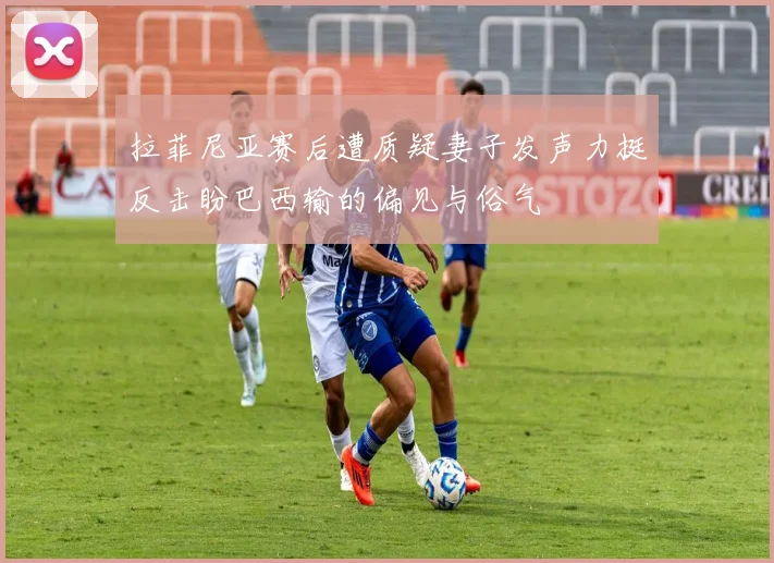 拉菲尼亚赛后遭质疑妻子发声力挺反击盼巴西输的偏见与俗气