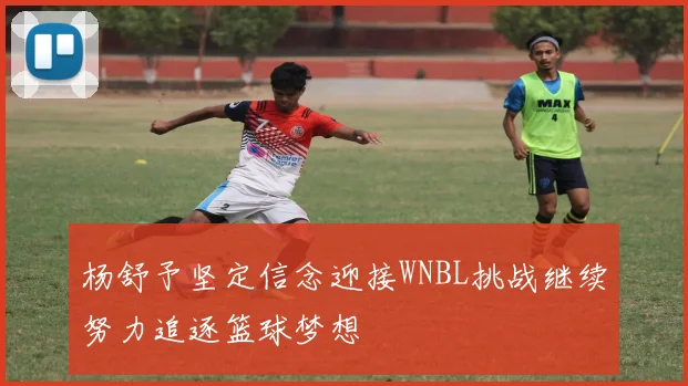 杨舒予坚定信念迎接WNBL挑战继续努力追逐篮球梦想