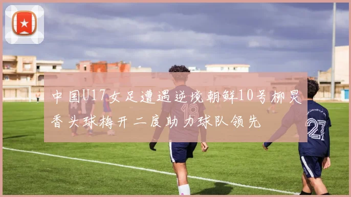 中国U17女足遭遇逆境朝鲜10号柳炅香头球梅开二度助力球队领先