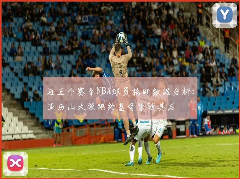 近五个赛季NBA球员抢断数据分析：亚历山大领跑约基奇紧随其后