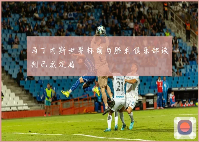马丁内斯世界杯前与胜利俱乐部谈判已成定局