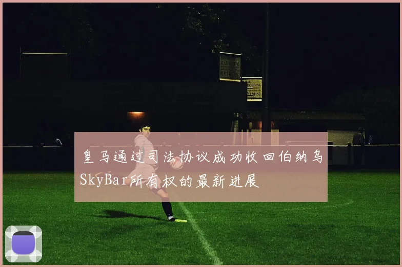 皇马通过司法协议成功收回伯纳乌SkyBar所有权的最新进展