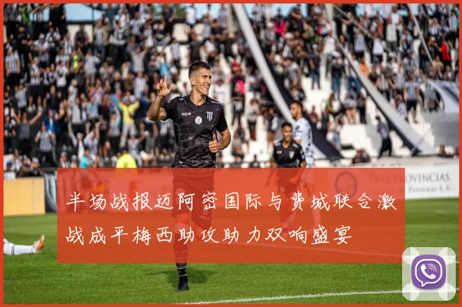 半场战报迈阿密国际与费城联合激战成平梅西助攻助力双响盛宴