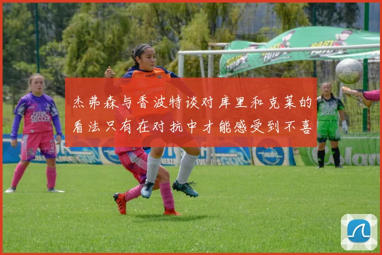 杰弗森与香波特谈对库里和克莱的看法只有在对抗中才能感受到不喜欢