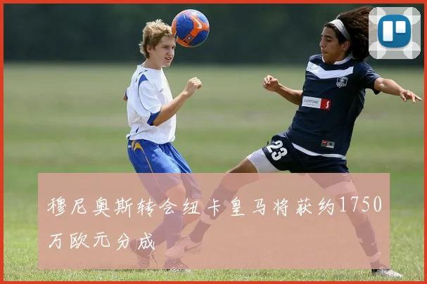 穆尼奥斯转会纽卡皇马将获约1750万欧元分成