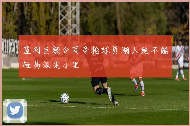 篮网巨额合同争抢球员湖人绝不能轻易放走小里