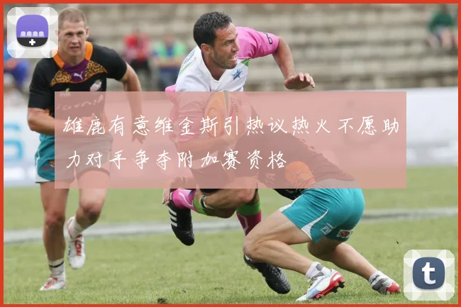 雄鹿有意维金斯引热议热火不愿助力对手争夺附加赛资格