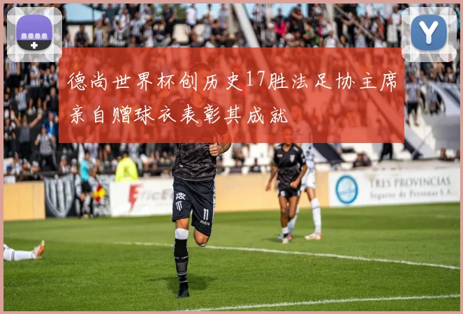 德尚世界杯创历史17胜法足协主席亲自赠球衣表彰其成就