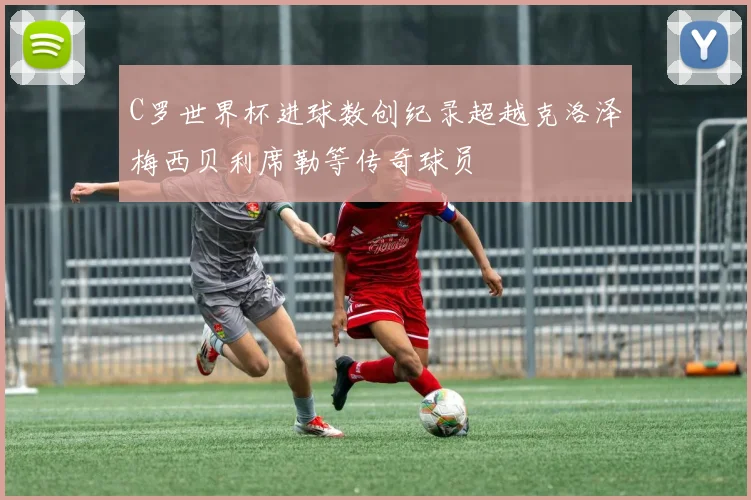 C罗世界杯进球数创纪录超越克洛泽梅西贝利席勒等传奇球员