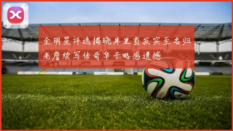 全明星评选揭晓库里首发实至名归老詹续写传奇华子略感遗憾