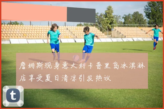 詹姆斯现身意大利卡普里岛冰淇淋店享受夏日清凉引发热议