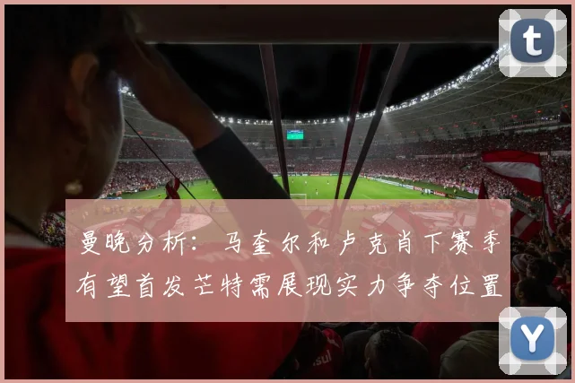 曼晚分析：马奎尔和卢克肖下赛季有望首发芒特需展现实力争夺位置