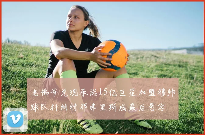 老佛爷兑现承诺15亿巨星加盟穆帅球队科纳特邓弗里斯成最后悬念