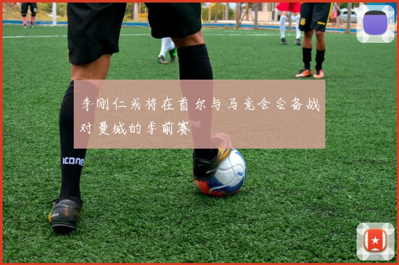 李刚仁或将在首尔与马竞会合备战对曼城的季前赛